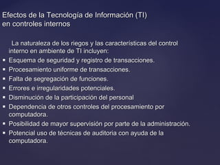 Efectos de la Tecnología de Información (TI)Efectos de la Tecnología de Información (TI)
en controles internosen controles internos
La naturaleza de los riegos y las características del controlLa naturaleza de los riegos y las características del control
interno en ambiente de TI incluyen:interno en ambiente de TI incluyen:
 Esquema de seguridad y registro de transacciones.Esquema de seguridad y registro de transacciones.
 Procesamiento uniforme de transacciones.Procesamiento uniforme de transacciones.
 Falta de segregación de funciones.Falta de segregación de funciones.
 Errores e irregularidades potenciales.Errores e irregularidades potenciales.
 Disminución de la participación del personalDisminución de la participación del personal
 Dependencia de otros controles del procesamiento porDependencia de otros controles del procesamiento por
computadora.computadora.
 Posibilidad de mayor supervisión por parte de la administración.Posibilidad de mayor supervisión por parte de la administración.
 Potencial uso de técnicas de auditoria con ayuda de laPotencial uso de técnicas de auditoria con ayuda de la
computadora.computadora.
 