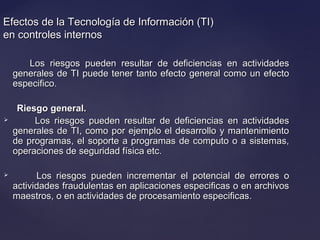 Efectos de la Tecnología de Información (TI)Efectos de la Tecnología de Información (TI)
en controles internosen controles internos
Los riesgos pueden resultar de deficiencias en actividadesLos riesgos pueden resultar de deficiencias en actividades
generales de TI puede tener tanto efecto general como un efectogenerales de TI puede tener tanto efecto general como un efecto
especifico.especifico.
Riesgo general.Riesgo general.
 Los riesgos pueden resultar de deficiencias en actividadesLos riesgos pueden resultar de deficiencias en actividades
generales de TI, como por ejemplo el desarrollo y mantenimientogenerales de TI, como por ejemplo el desarrollo y mantenimiento
de programas, el soporte a programas de computo o a sistemas,de programas, el soporte a programas de computo o a sistemas,
operaciones de seguridad física etc.operaciones de seguridad física etc.
 Los riesgos pueden incrementar el potencial de errores oLos riesgos pueden incrementar el potencial de errores o
actividades fraudulentas en aplicaciones especificas o en archivosactividades fraudulentas en aplicaciones especificas o en archivos
maestros, o en actividades de procesamiento especificas.maestros, o en actividades de procesamiento especificas.
 