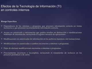 Efectos de la Tecnología de Información (TI)Efectos de la Tecnología de Información (TI)
en controles internosen controles internos
Riesgo Especifico.Riesgo Especifico.
 Dependencia de los sistemas o programa que procesen información correcta en formaDependencia de los sistemas o programa que procesen información correcta en forma
incorrecta o, que procesen incorrectamente información correcta.incorrecta o, que procesen incorrectamente información correcta.
 Acceso no autorizado a información que podría resultar en destrucción o modificacionesAcceso no autorizado a información que podría resultar en destrucción o modificaciones
indebidas de información, incluyendo el registro inexacto de operaciones.indebidas de información, incluyendo el registro inexacto de operaciones.
 Modificaciones no autorizadas de información en los archivos maestros o de transacciones.Modificaciones no autorizadas de información en los archivos maestros o de transacciones.
 Modificaciones no autorizadas o cambios incorrectos a sistemas o programas.Modificaciones no autorizadas o cambios incorrectos a sistemas o programas.
 Dejar de efectuar modificaciones necesarias a sistemas o programas.Dejar de efectuar modificaciones necesarias a sistemas o programas.
 Procesamiento incorrecto o incompleto, incluyendo el tratamiento de rechazos en losProcesamiento incorrecto o incompleto, incluyendo el tratamiento de rechazos en los
procesos periódicos o de cierre.procesos periódicos o de cierre.
 