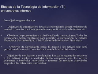 Efectos de la Tecnología de Información (TI)Efectos de la Tecnología de Información (TI)
en controles internosen controles internos
Los objetivos generales son:Los objetivos generales son:
 Objetivos de autorización: Todas las operaciones deben realizarse deObjetivos de autorización: Todas las operaciones deben realizarse de
acuerdo con autorizaciones generales o especificas de la administración.acuerdo con autorizaciones generales o especificas de la administración.
 Objetivos de procesamiento y clasificación de transacciones: Todas lasObjetivos de procesamiento y clasificación de transacciones: Todas las
operaciones deben registrarse para permitir la preparación de estadosoperaciones deben registrarse para permitir la preparación de estados
financieros de conformidad a las Normas de Información Financiera.financieros de conformidad a las Normas de Información Financiera.
 Objetivos de salvaguarda física: El acceso a los activos solo debeObjetivos de salvaguarda física: El acceso a los activos solo debe
permitirse de acuerdo con autorizaciones de la administración y;permitirse de acuerdo con autorizaciones de la administración y;
 Objetivos de verificación y evaluación: Los datos registrados relativosObjetivos de verificación y evaluación: Los datos registrados relativos
a los activos sujetos a custodia deben comparase con los activosa los activos sujetos a custodia deben comparase con los activos
existentes a intervalos razonables y tomarse las medidas apropiadasexistentes a intervalos razonables y tomarse las medidas apropiadas
respecto a las diferencias que existan.respecto a las diferencias que existan.
 