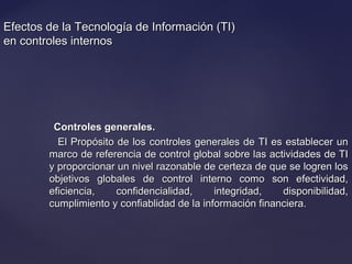 Efectos de la Tecnología de Información (TI)Efectos de la Tecnología de Información (TI)
en controles internosen controles internos
Controles generales.Controles generales.
El Propósito de los controles generales de TI es establecer unEl Propósito de los controles generales de TI es establecer un
marco de referencia de control global sobre las actividades de TImarco de referencia de control global sobre las actividades de TI
y proporcionar un nivel razonable de certeza de que se logren losy proporcionar un nivel razonable de certeza de que se logren los
objetivos globales de control interno como son efectividad,objetivos globales de control interno como son efectividad,
eficiencia, confidencialidad, integridad, disponibilidad,eficiencia, confidencialidad, integridad, disponibilidad,
cumplimiento y confiablidad de la información financiera.cumplimiento y confiablidad de la información financiera.
 