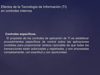 Efectos de la Tecnología de Información (TI)Efectos de la Tecnología de Información (TI)
en controles internosen controles internos
Controles específicos.Controles específicos.
El propósito de los controles de aplicación de TI es establecerEl propósito de los controles de aplicación de TI es establecer
procedimientos específicos de control sobre las aplicacionesprocedimientos específicos de control sobre las aplicaciones
contables para proporcionar certeza razonable de que todas lascontables para proporcionar certeza razonable de que todas las
transacciones están autorizadas y registradas, y son procesadastransacciones están autorizadas y registradas, y son procesadas
completamente, con exactitud y con oportunidad.completamente, con exactitud y con oportunidad.
 