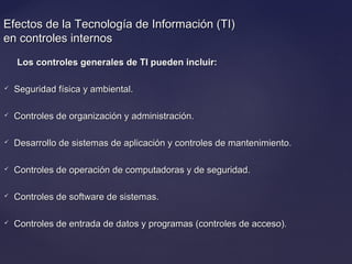 Efectos de la Tecnología de Información (TI)Efectos de la Tecnología de Información (TI)
en controles internosen controles internos
Los controles generales de TI pueden incluir:Los controles generales de TI pueden incluir:
 Seguridad física y ambiental.Seguridad física y ambiental.
 Controles de organización y administración.Controles de organización y administración.
 Desarrollo de sistemas de aplicación y controles de mantenimiento.Desarrollo de sistemas de aplicación y controles de mantenimiento.
 Controles de operación de computadoras y de seguridad.Controles de operación de computadoras y de seguridad.
 Controles de software de sistemas.Controles de software de sistemas.
 Controles de entrada de datos y programas (controles de acceso).Controles de entrada de datos y programas (controles de acceso).
 