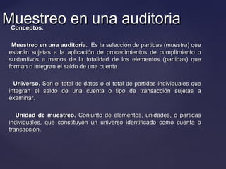 Muestreo en una auditoriaMuestreo en una auditoriaConceptos.Conceptos.
Muestreo en una auditoría.Muestreo en una auditoría. Es la selección de partidas (muestra) queEs la selección de partidas (muestra) que
estarán sujetas a la aplicación de procedimientos de cumplimiento oestarán sujetas a la aplicación de procedimientos de cumplimiento o
sustantivos a menos de la totalidad de los elementos (partidas) quesustantivos a menos de la totalidad de los elementos (partidas) que
forman o integran el saldo de una cuenta.forman o integran el saldo de una cuenta.
Universo.Universo. Son el total de datos o el total de partidas individuales queSon el total de datos o el total de partidas individuales que
integran el saldo de una cuenta o tipo de transacción sujetas aintegran el saldo de una cuenta o tipo de transacción sujetas a
examinar.examinar.
Unidad de muestreo.Unidad de muestreo. Conjunto de elementos, unidades, o partidasConjunto de elementos, unidades, o partidas
individuales, que constituyen un universo identificado como cuenta oindividuales, que constituyen un universo identificado como cuenta o
transacción.transacción.
 