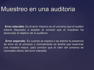 Muestreo en una auditoriaMuestreo en una auditoria
Error tolerable.Error tolerable. Es el error máximo en el universo que el auditorEs el error máximo en el universo que el auditor
estaría dispuesto a aceptar al concluir que el muestreo haestaría dispuesto a aceptar al concluir que el muestreo ha
alcanzado el objetivo de la auditoría.alcanzado el objetivo de la auditoría.
Error esperado.Error esperado. Es cuando se espera o se estima la presenciaEs cuando se espera o se estima la presencia
de error en el universo y normalmente se tendrá que examinarde error en el universo y normalmente se tendrá que examinar
una muestra mayor, para concluir que el valor del universo esuna muestra mayor, para concluir que el valor del universo es
razonable dentro del error tolerable.razonable dentro del error tolerable.
 