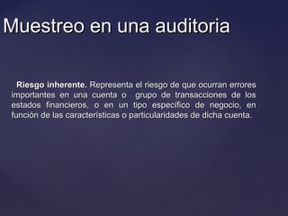 Muestreo en una auditoriaMuestreo en una auditoria
Riesgo inherente.Riesgo inherente. Representa el riesgo de que ocurran erroresRepresenta el riesgo de que ocurran errores
importantes en una cuenta o grupo de transacciones de losimportantes en una cuenta o grupo de transacciones de los
estados financieros, o en un tipo específico de negocio, enestados financieros, o en un tipo específico de negocio, en
función de las características o particularidades de dicha cuenta.función de las características o particularidades de dicha cuenta.
 