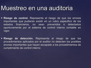 Muestreo en una auditoriaMuestreo en una auditoria
 Riesgo de control.Riesgo de control. Representa el riesgo de que los erroresRepresenta el riesgo de que los errores
importantes que pudieran existir en un rubro especifico de losimportantes que pudieran existir en un rubro especifico de los
estados financieros, no sean prevenidos o detectadosestados financieros, no sean prevenidos o detectados
oportunamente por el sistema de control interno contable enoportunamente por el sistema de control interno contable en
vigor.vigor.
 Riesgo de detección.Riesgo de detección. Representa el riesgo de que losRepresenta el riesgo de que los
procedimientos aplicados por el auditor no detecten los posiblesprocedimientos aplicados por el auditor no detecten los posibles
errores importantes que hayan escapado a los procedimientos deerrores importantes que hayan escapado a los procedimientos de
cumplimiento de control internocumplimiento de control interno
 