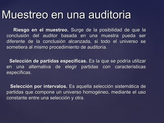 Muestreo en una auditoriaMuestreo en una auditoria
Riesgo en el muestreo.Riesgo en el muestreo. Surge de la posibilidad de que laSurge de la posibilidad de que la
conclusión del auditor basada en una muestra pueda serconclusión del auditor basada en una muestra pueda ser
diferente de la conclusión alcanzada, si todo el universo sediferente de la conclusión alcanzada, si todo el universo se
sometiera al mismo procedimiento de auditoría.sometiera al mismo procedimiento de auditoría.
Selección de partidas específicas.Selección de partidas específicas. Es la que se podría utilizarEs la que se podría utilizar
en una alternativa de elegir partidas con característicasen una alternativa de elegir partidas con características
específicas.específicas.
Selección por intervalos.Selección por intervalos. Es aquella selección sistemática deEs aquella selección sistemática de
partidas que compone un universo homogéneo, mediante el usopartidas que compone un universo homogéneo, mediante el uso
constante entre una selección y otra.constante entre una selección y otra.
 