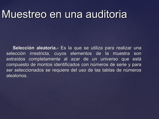Muestreo en una auditoriaMuestreo en una auditoria
Selección aleatoria.-Selección aleatoria.- Es la que se utiliza para realizar unaEs la que se utiliza para realizar una
selección irrestricta, cuyos elementos de la muestra sonselección irrestricta, cuyos elementos de la muestra son
extraídos completamente al azar de un universo que estáextraídos completamente al azar de un universo que está
compuesto de montos identificados con números de serie y paracompuesto de montos identificados con números de serie y para
ser seleccionados se requiere del uso de las tablas de númerosser seleccionados se requiere del uso de las tablas de números
aleatorios.aleatorios.
 