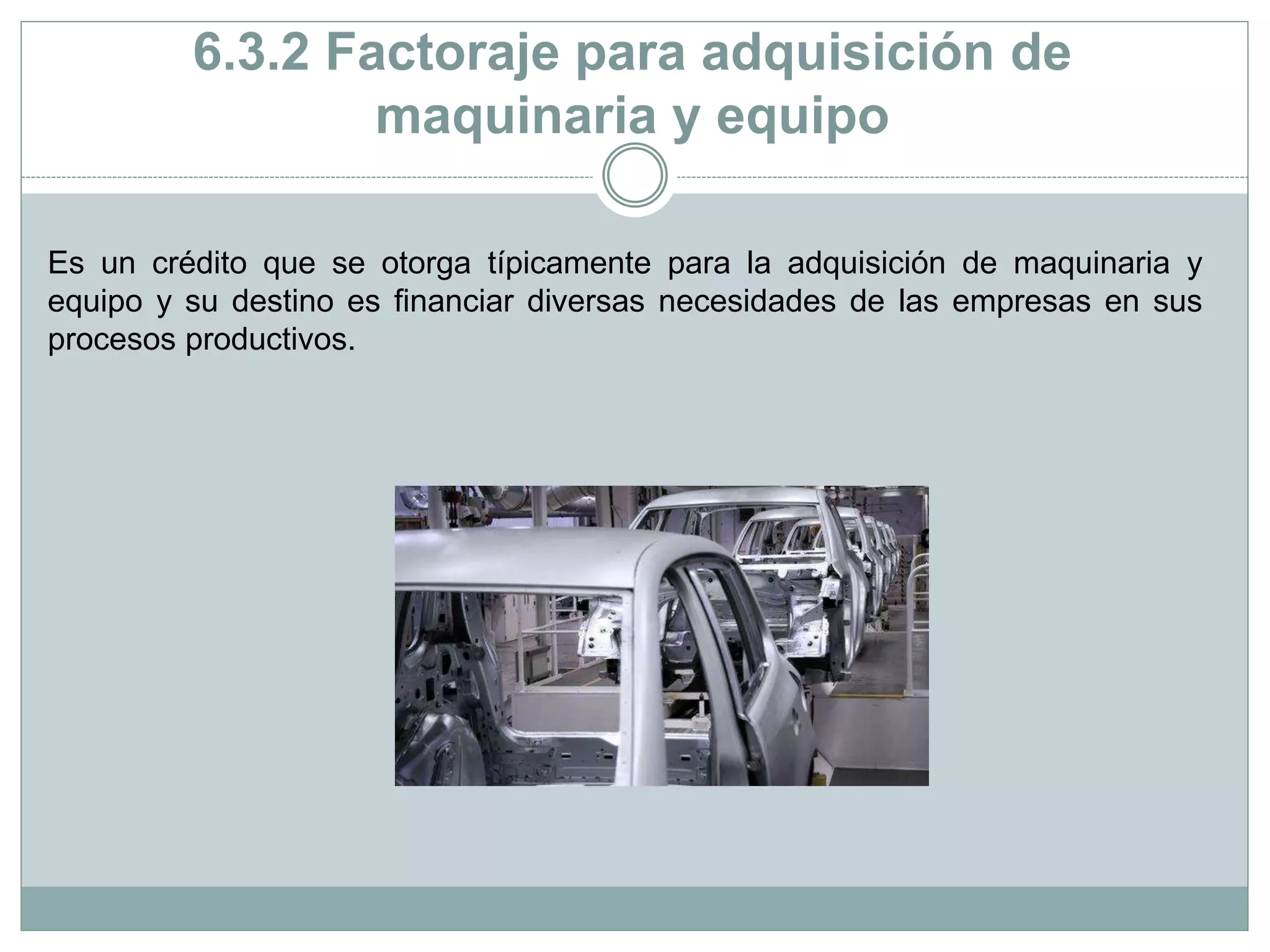 6.3.2 Factoraje para adquisición de
maquinaria y equipo
Es un crédito que se otorga típicamente para la adquisición de maquinaria y
equipo y su destino es financiar diversas necesidades de las empresas en sus
procesos productivos.
 