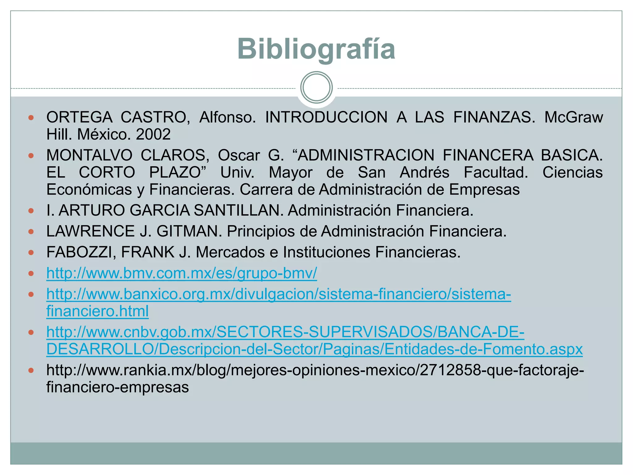 Bibliografía
 ORTEGA CASTRO, Alfonso. INTRODUCCION A LAS FINANZAS. McGraw
Hill. México. 2002
 MONTALVO CLAROS, Oscar G. “ADMINISTRACION FINANCERA BASICA.
EL CORTO PLAZO” Univ. Mayor de San Andrés Facultad. Ciencias
Económicas y Financieras. Carrera de Administración de Empresas
 I. ARTURO GARCIA SANTILLAN. Administración Financiera.
 LAWRENCE J. GITMAN. Principios de Administración Financiera.
 FABOZZI, FRANK J. Mercados e Instituciones Financieras.
 http://www.bmv.com.mx/es/grupo-bmv/
 http://www.banxico.org.mx/divulgacion/sistema-financiero/sistema-
financiero.html
 http://www.cnbv.gob.mx/SECTORES-SUPERVISADOS/BANCA-DE-
DESARROLLO/Descripcion-del-Sector/Paginas/Entidades-de-Fomento.aspx
 http://www.rankia.mx/blog/mejores-opiniones-mexico/2712858-que-factoraje-
financiero-empresas
 