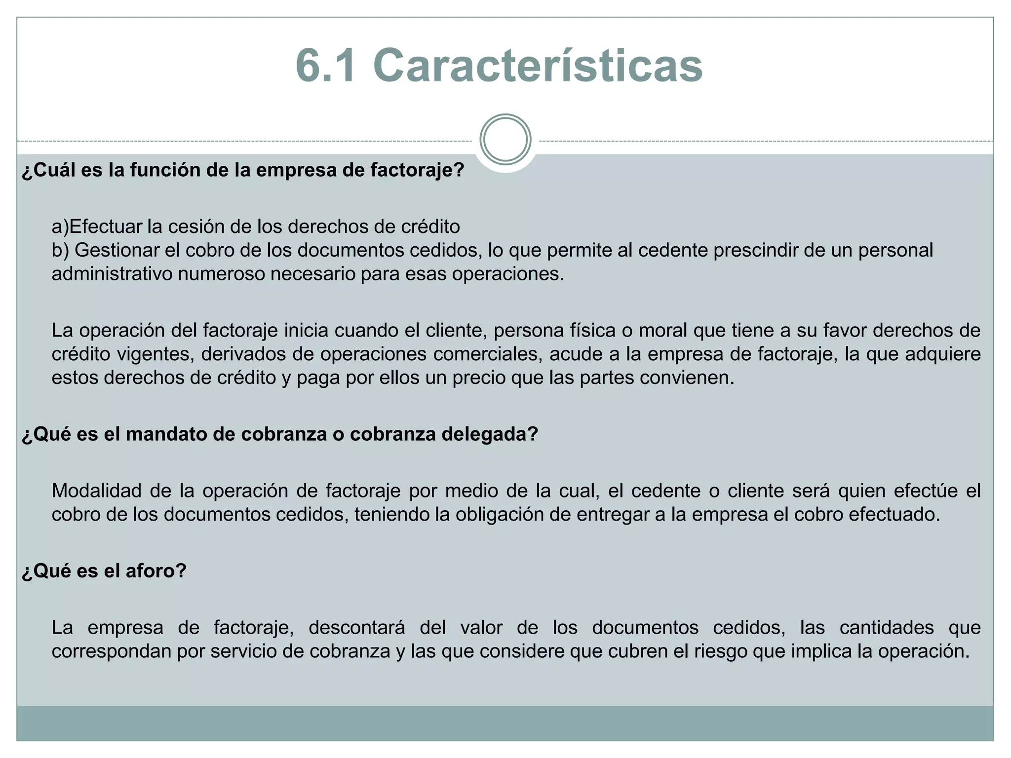 ¿Cuál es la función de la empresa de factoraje?
a)Efectuar la cesión de los derechos de crédito
b) Gestionar el cobro de los documentos cedidos, lo que permite al cedente prescindir de un personal
administrativo numeroso necesario para esas operaciones.
La operación del factoraje inicia cuando el cliente, persona física o moral que tiene a su favor derechos de
crédito vigentes, derivados de operaciones comerciales, acude a la empresa de factoraje, la que adquiere
estos derechos de crédito y paga por ellos un precio que las partes convienen.
¿Qué es el mandato de cobranza o cobranza delegada?
Modalidad de la operación de factoraje por medio de la cual, el cedente o cliente será quien efectúe el
cobro de los documentos cedidos, teniendo la obligación de entregar a la empresa el cobro efectuado.
¿Qué es el aforo?
La empresa de factoraje, descontará del valor de los documentos cedidos, las cantidades que
correspondan por servicio de cobranza y las que considere que cubren el riesgo que implica la operación.
6.1 Características
 