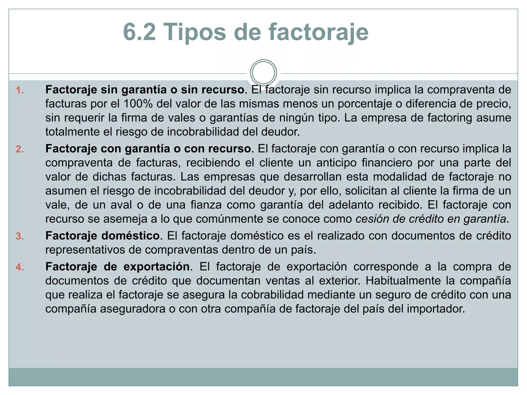 6.2 Tipos de factoraje
1. Factoraje sin garantía o sin recurso. El factoraje sin recurso implica la compraventa de
facturas por el 100% del valor de las mismas menos un porcentaje o diferencia de precio,
sin requerir la firma de vales o garantías de ningún tipo. La empresa de factoring asume
totalmente el riesgo de incobrabilidad del deudor.
2. Factoraje con garantía o con recurso. El factoraje con garantía o con recurso implica la
compraventa de facturas, recibiendo el cliente un anticipo financiero por una parte del
valor de dichas facturas. Las empresas que desarrollan esta modalidad de factoraje no
asumen el riesgo de incobrabilidad del deudor y, por ello, solicitan al cliente la firma de un
vale, de un aval o de una fianza como garantía del adelanto recibido. El factoraje con
recurso se asemeja a lo que comúnmente se conoce como cesión de crédito en garantía.
3. Factoraje doméstico. El factoraje doméstico es el realizado con documentos de crédito
representativos de compraventas dentro de un país.
4. Factoraje de exportación. El factoraje de exportación corresponde a la compra de
documentos de crédito que documentan ventas al exterior. Habitualmente la compañía
que realiza el factoraje se asegura la cobrabilidad mediante un seguro de crédito con una
compañía aseguradora o con otra compañía de factoraje del país del importador.
 