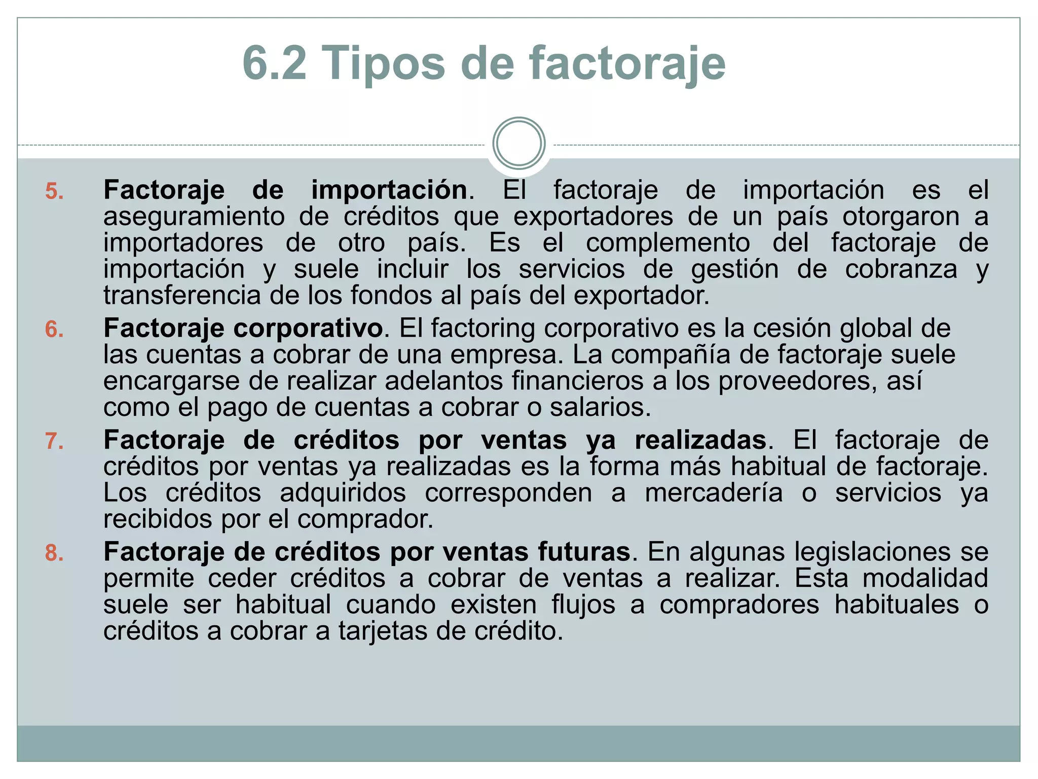 5. Factoraje de importación. El factoraje de importación es el
aseguramiento de créditos que exportadores de un país otorgaron a
importadores de otro país. Es el complemento del factoraje de
importación y suele incluir los servicios de gestión de cobranza y
transferencia de los fondos al país del exportador.
6. Factoraje corporativo. El factoring corporativo es la cesión global de
las cuentas a cobrar de una empresa. La compañía de factoraje suele
encargarse de realizar adelantos financieros a los proveedores, así
como el pago de cuentas a cobrar o salarios.
7. Factoraje de créditos por ventas ya realizadas. El factoraje de
créditos por ventas ya realizadas es la forma más habitual de factoraje.
Los créditos adquiridos corresponden a mercadería o servicios ya
recibidos por el comprador.
8. Factoraje de créditos por ventas futuras. En algunas legislaciones se
permite ceder créditos a cobrar de ventas a realizar. Esta modalidad
suele ser habitual cuando existen flujos a compradores habituales o
créditos a cobrar a tarjetas de crédito.
6.2 Tipos de factoraje
 