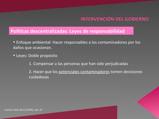 Políticas descentralizadas: Leyes de responsabilidad

        • Enfoque ambiental: Hacer responsables a los contaminadores por los
        daños que ocasionan.
        • Leyes: Doble propósito
                       1. Compensar a las personas que han sido perjudicadas
                       2. Hacer que los potenciales contaminadores tomen decisiones
                       cuidadosas




Fuente: Field, Barry (1995), cap. 10
 