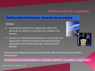 Políticas descentralizadas: Derechos de propiedad
    Ventajas:
    2. Las personas que hacen la negociación saben más
       acerca de los valores involucrados que cualquier otra
       persona.
    3. Como es un sistema descentralizado, no se necesita una
       organización central burocrática tomando decisiones
       que pueden estar influenciadas por consideraciones
       políticas.

  Para que este enfoque funcione correctamente debe satisfacerse una condición
  fundamental:
  Los derechos de propiedad deben ser claramente definidos, ejecutables y transferibles.

Fuente: Field, Barry (1995), cap. 10
 