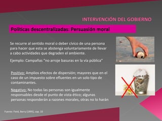 Políticas descentralizadas: Persuasión moral

     Se recurre al sentido moral o deber cívico de una persona
     para hacer que esta se abstenga voluntariamente de llevar
     a cabo actividades que degraden el ambiente.
     Ejemplo: Campañas “no arroje basuras en la vía pública”


     Positivo: Amplios efectos de dispersión; mayores que en el
     caso de un impuesto sobre efluentes en un solo tipo de
     contaminantes.
     Negativo: No todas las personas son igualmente
     responsables desde el punto de vista ético; algunas
     personas responderán a razones morales, otras no lo harán

Fuente: Field, Barry (1995), cap. 10
 