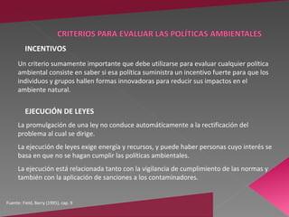 INCENTIVOS
      Un criterio sumamente importante que debe utilizarse para evaluar cualquier política
      ambiental consiste en saber si esa política suministra un incentivo fuerte para que los
      individuos y grupos hallen formas innovadoras para reducir sus impactos en el
      ambiente natural.


         EJECUCIÓN DE LEYES
      La promulgación de una ley no conduce automáticamente a la rectificación del
      problema al cual se dirige.
      La ejecución de leyes exige energía y recursos, y puede haber personas cuyo interés se
      basa en que no se hagan cumplir las políticas ambientales.
      La ejecución está relacionada tanto con la vigilancia de cumplimiento de las normas y
      también con la aplicación de sanciones a los contaminadores.


Fuente: Field, Barry (1995), cap. 9
 