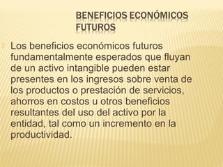  Los beneficios económicos futuros
fundamentalmente esperados que fluyan
de un activo intangible pueden estar
presentes en los ingresos sobre venta de
los productos o prestación de servicios,
ahorros en costos u otros beneficios
resultantes del uso del activo por la
entidad, tal como un incremento en la
productividad.
 