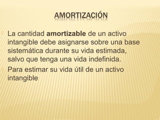  La cantidad amortizable de un activo
intangible debe asignarse sobre una base
sistemática durante su vida estimada,
salvo que tenga una vida indefinida.
 Para estimar su vida útil de un activo
intangible
 