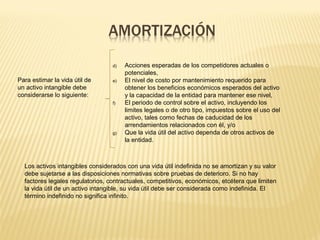 Para estimar la vida útil de
un activo intangible debe
considerarse lo siguiente:
d) Acciones esperadas de los competidores actuales o
potenciales,
e) El nivel de costo por mantenimiento requerido para
obtener los beneficios económicos esperados del activo
y la capacidad de la entidad para mantener ese nivel,
f) El periodo de control sobre el activo, incluyendo los
limites legales o de otro tipo, impuestos sobre el uso del
activo, tales como fechas de caducidad de los
arrendamientos relacionados con él, y/o
g) Que la vida útil del activo dependa de otros activos de
la entidad.
Los activos intangibles considerados con una vida útil indefinida no se amortizan y su valor
debe sujetarse a las disposiciones normativas sobre pruebas de deterioro. Si no hay
factores legales regulatorios, contractuales, competitivos, económicos, etcétera que limiten
la vida útil de un activo intangible, su vida útil debe ser considerada como indefinida. El
término indefinido no significa infinito.
 