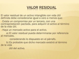 El valor residual de un activo intangible con vida útil
definida debe considerarse igual a cero a menos que:
1.Exista un compromiso por un tercero, con una
contraprestación pactada, para adquirir el activo al término
de la vida útil.
2.Haya un mercado activo para el activo.
a) El valor residual pueda determinarse por referencia
al mercado,
considerando lo dispuesto en el párrafo.
b) Es probable que dicho mercado existirá al término
de la vida
útil del activo.
 