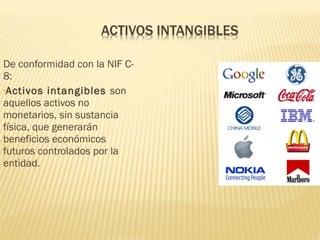 De conformidad con la NIF C-
8:
•Activos intangibles son
aquellos activos no
monetarios, sin sustancia
física, que generarán
beneficios económicos
futuros controlados por la
entidad.
 
