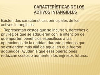Existen dos características principales de los
activos intangibles.
1)Representan costos que se incurren, derechos o
privilegios que se adquieren con la intención de
que aporten beneficios específicos a las
operaciones de la entidad durante periodos que
se extienden más allá de aquel en que fueron
adquiridos. Ayudan a que esas operaciones
reduzcan costos o aumenten los ingresos futuros.
 