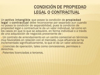 Un activo intangible que posee la condición de propiedad
legal o contractual debe reconocerse por separado aun cuando
no posea la condición de separabilidad, pues la condición de
propiedad legal o contractual le da un valor individual, tal como en
los casos en que lo que se adquiere, en forma individual o a través
de una adquisición de negocios proveniente de :
a)Un contrato de arrendamiento en un centro comercial en términos
muy favorables en relación con el mercado, cuya afluencia se ha
incrementado significativamente, lo que el da un valor adicional.
b)Licencias de operación, tales como concesiones, permisos o
derechos.
c)Patentes licenciadas a terceros.
 