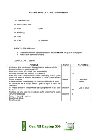Díaz Arce – Esp. Tecnologías Educativas UGELAA
CREAMOS TEXTOS COLECTIVOS – Actividad: escribir
DATOS PERSONALES:
1.1 Institución Educativa :
1.2 Grado : 4º grado
1.3. Profesor (a) :
1.4. Turno :
1.5 UGEL : Alto Amazonas
APRENDIZAJES ESPERADOS:
 Utilizan adecuadamente las herramientas de la actividad escribir con ayuda de su laptop XO.
 Producir textos de manera coherente.
DESARROLLO DE LA SESIÓN
PROCESOS Recursos T Tec. / Inst. Eva.
- Propiciar un clima adecuado para el trabajo. Disponer la clase en círculo.
Encender las XO. Abrir el programa WRITE.
- Observan una lámina sobre el valor de la responsabilidad.
- Responden de manera oral preguntas sobre la lámina.
- Crean el inicio de la pequeña historia sobre los personajes y situación que se
presenta en la lámina. Si desean pueden variar. La idea es que se considere
el valor del respeto.
- Cada cinco minutos pasan las laptop con su escrito al compañero de al lado.
- El niño deberá leer el trabajo anterior y procurar seguir el cuento con
coherencia.
- Se trata de continuar la narración hasta que hayan participado en ella todos
los alumnos.
- Finalizada esta tarea cada uno se queda con su XO para terminar la historia
con un cierre adecuado.
- Lectura de algunas producciones
- Darle formato al texto
- Ponerle nombre.
Láminas
Laptop XO
Laptop XO
10’
20’
10
 Observación
directa
 Lista de cotejo
 