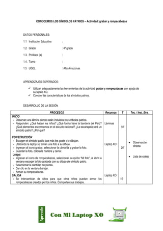 Díaz Arce – Esp. Tecnologías Educativas UGELAA
CONOCEMOS LOS SÍMBOLOS PATRIOS – Actividad: grabar y rompecabezas
DATOS PERSONALES:
1.1 Institución Educativa :
1.2 Grado : 4º grado
1.3. Profesor (a) :
1.4. Turno :
1.5 UGEL : Alto Amazonas
APRENDIZAJES ESPERADOS:
 Utilizan adecuadamente las herramientas de la actividad grabar y rompecabezas con ayuda de
su laptop XO.
 Conocer las características de los símbolos patrios.
DESARROLLO DE LA SESIÓN
PROCESOS Recursos T Tec. / Inst. Eva.
INICIO
- Observan una lámina donde están incluidos los símbolos patrios.
- Responden: ¿Qué hacen los niños? ¿Qué forma tiene la bandera del Perú?
¿Qué elementos encontramos en el escudo nacional? ¿La escarapela será un
símbolo patrio? ¿Por qué?
CONSTRUCCIÓN
- Escogen el símbolo patrio que más les guste y lo dibujan.
- Utilizando la laptop xo toman una foto a su dibujo.
- Ingresan al icono grabar, seleccionar la cámarita y grabar la foto.
- Guardar la foto, colorarle nombre y cerrar.
Luego:
- Ingresar al ícono de rompecabezas, seleccionar la opción “Mi foto”, al abrir la
ventana escoger la foto grabada con su dibujo de símbolo patrio.
- Seleccionar la cantidad de piezas.
- Dar clic en la ventana barajar.
- Arman su rompecabezas.
SALIDA
- Se intercambian de sitios para que otros niños puedan armar los
rompecabezas creados por los niños. Comparten sus trabajos.
Láminas
Laptop XO
Laptop XO
10’
20’
10
 Observación
directa
 Lista de cotejo
 