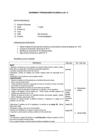 Díaz Arce – Esp. Tecnologías Educativas UGELAA
ESCRIBIMOS Y PRONUNCIAMOS PALABRAS con M - m
DATOS PERSONALES:
1.1 Institución Educativa :
1.2 Grado : 1º grado
1.3. Profesor (a) :
1.4. Turno :
1.5 UGEL : Alto Amazonas
1.6. Duración: : 6 horas pedagógicas
APRENDIZAJES ESPERADOS:
 Utilizan la laptop XO para ejercitar la escritura y pronunciación correcta de palabras con “ M m”
 Conocen la consonante y fonema de la “M- m”
 Identifican la consonante “M” en diferentes textos.
 Sigue el trazo correcto de la grafía “M- m”
DESARROLLO DE LA SESIÓN
PROCESOS Recursos Tec. / Inst. Eva.
INICIO
-Observan una lámina en la que aparece una escena familiar donde la mamá, el papá,
Malú, Memo y la gatita Mimí compartiendo actividades hogareñas.
-Contestan preguntas sobre el tema de la lámina
-Dramatizan, creando los diálogos que puedan imaginar sobre los personajes de la
lámina.
-Responden ¿Con qué letra se inicia la palabra mamá?
CONSTRUCCIÓN
Observan el grafema m-M presentado por el profesor láminas de colores.
Dicen a qué se parece la letra.
Trazan el grafema minúsculo y mayúsculo en el aire, en el suelo con el pie, en la mesa
con el dedo, en la pizarra con plumón.
Repiten correctamente el fonema /m/ pronunciado por el profesor.
Corrigen el punto de articulación mirándose en un espejito o con el compañero.
Juegan a “Ha llegado un barco cargado con...” frutas, colores, animales, juguetes, con
nombres que comienzan con /m/, etc.
Rellenan la silueta de la letra con materiales diversos: lana picada, algodón, maicillo,
fideos, lentejuelas, papel picado, otros.
-Recortan de material impreso el grafema minúsculo y mayúsculo y lo pegan en el
cuaderno o en una ficha.
-Seleccionan 4 palabras con M m trabajadas y lo escriben en su laptop XO. Mamá,
Memo, Mimí. Malú.
-Encienden su laptop y dan clic en el ícono hablar.
-Escriben las 4 palabras en su laptop (Lo hacen una por una.
- Escuchan su pronunciación correcta y verifican si lo han escrito bien.
SALIDA
-Con ayuda de su laptop XO ingresan a la actividad pintar y dibujan la palabra con M m
que más le ha gustado durante la clase.
-En su cuaderno dibujan y escriben todas las palabras trabajadas en clases.
Láminas
El propio
cuerpo,
siluetas,
dibujos,
plumones
tijeras.
Laptop XO
Laptop XO
 Observación
directa
 ista de cotejo
 