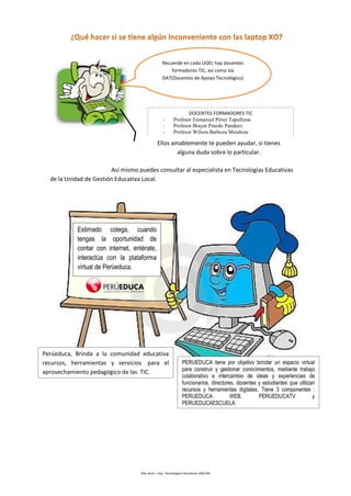 Díaz Arce – Esp. Tecnologías Educativas UGELAA 
Así mismo puedes consultar al especialista en Tecnologías Educativas de la Unidad de Gestión Educativa Local. 
Recuerde en cada UGEL hay docentes formadores TIC, así como los DAT(Docentes de Apoyo Tecnológico) 
DOCENTES FORMADORES TIC 
-Profesor Enmanuel Pérez Tapullima 
-Profesor Brayer Pinedo Panduro 
-Profesor Wilson Barboza Mendoza 
Ellos amablemente te pueden ayudar, si tienes alguna duda sobre lo particular. 
Estimado colega, cuando tengas la oportunidad de contar con internet, entérate, interactúa con la plataforma virtual de Perúeduca. 
Perúeduca, Brinda a la comunidad educativa recursos, herramientas y servicios para el aprovechamiento pedagógico de las TIC. 
PERUEDUCA tiene por objetivo brindar un espacio virtual para construir y gestionar conocimientos, mediante trabajo colaborativo e intercambio de ideas y experiencias de funcionarios, directores, docentes y estudiantes que utilizan recursos y herramientas digitales. Tiene 3 componentes : PERUEDUCA WEB. PERUEDUCATV y PERUEDUCAESCUELA.  