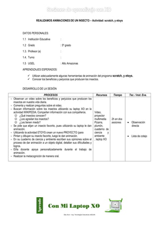 Díaz Arce – Esp. Tecnologías Educativas UGELAA 
REALIZAMOS ANIMACIONES DE UN INSECTO – Actividad: scratch, y etoys 
DATOS PERSONALES: 
1.1 Institución Educativa : 
1.2 Grado : 5º grado 
1.3. Profesor (a) : 
1.4. Turno : 
1.5 UGEL : Alto Amazonas 
APRENDIZAJES ESPERADOS: 
 Utilizan adecuadamente algunas herramientas de animación del programa scratch, y etoys. 
 Conocer los beneficios y perjuicios que producen los insectos. 
DESARROLLO DE LA SESIÓN 
PROCESOS 
Recursos 
Tiempo 
Tec. / Inst. Eva. 
- Observan un video sobre los beneficios y perjuicios que producen los insectos en nuestra vida diaria. 
- Comenta y realizan preguntas sobre el video. 
- Buscan información sobre los insectos utilizando su laptop XO en la actividad WIKIPEDIA. Comparten información con sus compañeros. 
 ¿Qué insectos conocen? 
 ¿Les agradan los insectos? 
 ¿Les tienen miedo? 
- Se pide que elijan un insecto favorito, pues utilizando su laptop le dan animación. 
- Utilizando la actividad ETOYS crean un nuevo PROYECTO (para 
- Pintan y dibujan su insecto favorito, luego le dan animación. 
- En su cuaderno de ciencia y ambiente escriben sus opiniones sobre el proceso de dar animación a un objeto digital, detallan sus dificultades y logros. 
- El/la docente apoya personalizadamente durante el trabajo de animación. 
- Realizan la metacognición de manera oral. 
Video, proyector multimedia 
Pizarra, plumón, cuaderno de ciencia y ambiente 
, laptop XO 
2h en dos sesiones 
 Observación directa 
 Lista de cotejo  