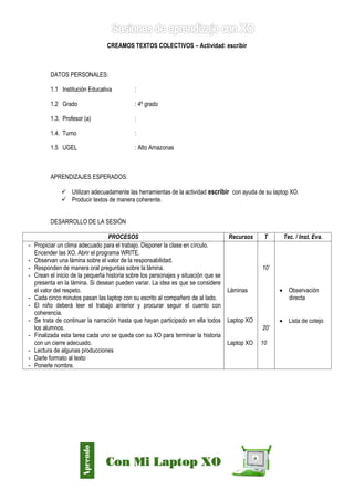 Díaz Arce – Esp. Tecnologías Educativas UGELAA 
CREAMOS TEXTOS COLECTIVOS – Actividad: escribir 
DATOS PERSONALES: 
1.1 Institución Educativa : 
1.2 Grado : 4º grado 
1.3. Profesor (a) : 
1.4. Turno : 
1.5 UGEL : Alto Amazonas 
APRENDIZAJES ESPERADOS: 
 Utilizan adecuadamente las herramientas de la actividad escribir con ayuda de su laptop XO. 
 Producir textos de manera coherente. 
DESARROLLO DE LA SESIÓN 
PROCESOS 
Recursos 
T 
Tec. / Inst. Eva. 
- Propiciar un clima adecuado para el trabajo. Disponer la clase en círculo. 
Encender las XO. Abrir el programa WRITE. 
- Observan una lámina sobre el valor de la responsabilidad. 
- Responden de manera oral preguntas sobre la lámina. 
- Crean el inicio de la pequeña historia sobre los personajes y situación que se presenta en la lámina. Si desean pueden variar. La idea es que se considere el valor del respeto. 
- Cada cinco minutos pasan las laptop con su escrito al compañero de al lado. 
- El niño deberá leer el trabajo anterior y procurar seguir el cuento con coherencia. 
- Se trata de continuar la narración hasta que hayan participado en ella todos los alumnos. 
- Finalizada esta tarea cada uno se queda con su XO para terminar la historia con un cierre adecuado. 
- Lectura de algunas producciones 
- Darle formato al texto 
- Ponerle nombre. 
Láminas 
Laptop XO 
Laptop XO 
10’ 
20’ 
10 
 Observación directa 
 Lista de cotejo  