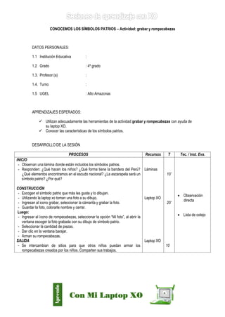 Díaz Arce – Esp. Tecnologías Educativas UGELAA 
CONOCEMOS LOS SÍMBOLOS PATRIOS – Actividad: grabar y rompecabezas 
DATOS PERSONALES: 
1.1 Institución Educativa : 
1.2 Grado : 4º grado 
1.3. Profesor (a) : 
1.4. Turno : 
1.5 UGEL : Alto Amazonas 
APRENDIZAJES ESPERADOS: 
 Utilizan adecuadamente las herramientas de la actividad grabar y rompecabezas con ayuda de su laptop XO. 
 Conocer las características de los símbolos patrios. 
DESARROLLO DE LA SESIÓN 
PROCESOS 
Recursos 
T 
Tec. / Inst. Eva. 
INICIO 
- Observan una lámina donde están incluidos los símbolos patrios. 
- Responden: ¿Qué hacen los niños? ¿Qué forma tiene la bandera del Perú? ¿Qué elementos encontramos en el escudo nacional? ¿La escarapela será un símbolo patrio? ¿Por qué? 
CONSTRUCCIÓN 
- Escogen el símbolo patrio que más les guste y lo dibujan. 
- Utilizando la laptop xo toman una foto a su dibujo. 
- Ingresan al icono grabar, seleccionar la cámarita y grabar la foto. 
- Guardar la foto, colorarle nombre y cerrar. 
Luego: 
- Ingresar al ícono de rompecabezas, seleccionar la opción “Mi foto”, al abrir la ventana escoger la foto grabada con su dibujo de símbolo patrio. 
- Seleccionar la cantidad de piezas. 
- Dar clic en la ventana barajar. 
- Arman su rompecabezas. 
SALIDA 
- Se intercambian de sitios para que otros niños puedan armar los rompecabezas creados por los niños. Comparten sus trabajos. 
Láminas 
Laptop XO 
Laptop XO 
10’ 
20’ 
10 
 Observación directa 
 Lista de cotejo  