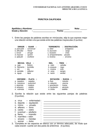 UNIVERSIDAD NACIONAL SAN ANTONIO ABAD DEL CUSCO
DIDÁCTICA DE LA LENGUA
PRÁCTICA CALIFICADA
Apellidos y Nombres: _________________________________ Nota: ______
Grado y Sección : ____________________ Fecha: ________________
1. Entre las parejas de palabras escritas en minúsculas, elija la que exprese mejor
una relación similar a la que existe entre las palabras mayúsculas (3 puntos)
DIRIGIR : GUIAR : TERREMOTO : DESTRUCCIÓN:
a. persuadir : convencer a. dolor : analgésico
b. dificultar : frenar b. asunción : cargo
c. torcer : arrugar c. recesión : crisis
d. imponer : oprimir d. arrepentimiento: pecado
e. aplaudir : vociferar e. reverso : anverso
MECHA: VELA : RIEL : TREN :
a. caja : fósforo a. cielo : estrella
b. filamento : bombilla b. acequia : riego
c. sol : día c. música : oído
d. pantalla : reflector d. vena : sangre
e. aguja : lápiz e. razón : verdad
ORFEBRE : PLATA :: ROTACIÓN : RUEDA ::
a. zapatero : zapatos a. flujo : tránsito
b. mecánico : automóvil b. natación : piscina
c. ebanista : madera c. gravitación : marea
d. artesano : retablo d. oscilación : péndulo
e. violinista : música e. órbita : satélite
2. Escribe la relación que existe entre las siguientes parejas de palabras
(5 puntos).
a. virus – enfermedad : _________________________________
b. deporte – equitación : _________________________________
c. íntimo – privado : _________________________________
d. alfarero – torno : _________________________________
e. caoba – cedro : _________________________________
f. juventud – adulterio : _________________________________
g. llama – incendio : _________________________________
h. mamífero – ratón : _________________________________
i. sincero – mendaz : _________________________________
j. azúcar – dulce : _________________________________
3. Completa en los espacios en blanco con un término adecuado, de modo que
cada oración cuente con dos pares de antónimos (4 puntos).
 