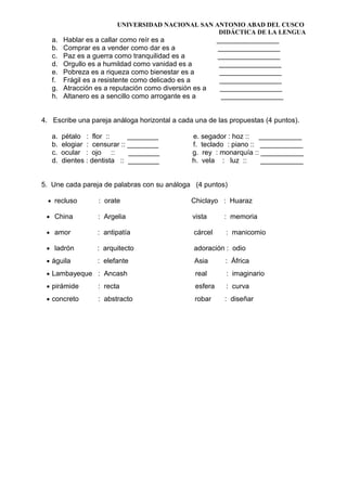 UNIVERSIDAD NACIONAL SAN ANTONIO ABAD DEL CUSCO
DIDÁCTICA DE LA LENGUA
a. Hablar es a callar como reír es a ________________
b. Comprar es a vender como dar es a ________________
c. Paz es a guerra como tranquilidad es a ________________
d. Orgullo es a humildad como vanidad es a ________________
e. Pobreza es a riqueza como bienestar es a ________________
f. Frágil es a resistente como delicado es a ________________
g. Atracción es a reputación como diversión es a ________________
h. Altanero es a sencillo como arrogante es a ________________
4. Escribe una pareja análoga horizontal a cada una de las propuestas (4 puntos).
a. pétalo : flor :: ________ e. segador : hoz :: ___________
b. elogiar : censurar :: ________ f. teclado : piano :: ___________
c. ocular : ojo :: ________ g. rey : monarquía :: ___________
d. dientes : dentista :: ________ h. vela : luz :: ___________
5. Une cada pareja de palabras con su análoga (4 puntos)
• recluso : orate Chiclayo : Huaraz
• China : Argelia vista : memoria
• amor : antipatía cárcel : manicomio
• ladrón : arquitecto adoración : odio
• águila : elefante Asia : África
• Lambayeque : Ancash real : imaginario
• pirámide : recta esfera : curva
• concreto : abstracto robar : diseñar
 