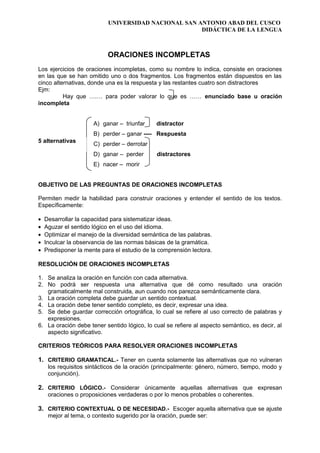 UNIVERSIDAD NACIONAL SAN ANTONIO ABAD DEL CUSCO
DIDÁCTICA DE LA LENGUA
ORACIONES INCOMPLETAS
Los ejercicios de oraciones incompletas, como su nombre lo indica, consiste en oraciones
en las que se han omitido uno o dos fragmentos. Los fragmentos están dispuestos en las
cinco alternativas, donde una es la respuesta y las restantes cuatro son distractores
Ejm:
Hay que ….… para poder valorar lo que es …… enunciado base u oración
incompleta
A) ganar – triunfar distractor
B) perder – ganar ---- Respuesta
C) perder – derrotar
D) ganar – perder distractores
E) nacer – morir
OBJETIVO DE LAS PREGUNTAS DE ORACIONES INCOMPLETAS
Permiten medir la habilidad para construir oraciones y entender el sentido de los textos.
Específicamente:
• Desarrollar la capacidad para sistematizar ideas.
• Aguzar el sentido lógico en el uso del idioma.
• Optimizar el manejo de la diversidad semántica de las palabras.
• Inculcar la observancia de las normas básicas de la gramática.
• Predisponer la mente para el estudio de la comprensión lectora.
RESOLUCIÓN DE ORACIONES INCOMPLETAS
1. Se analiza la oración en función con cada alternativa.
2. No podrá ser respuesta una alternativa que dé como resultado una oración
gramaticalmente mal construida, aun cuando nos parezca semánticamente clara.
3. La oración completa debe guardar un sentido contextual.
4. La oración debe tener sentido completo, es decir, expresar una idea.
5. Se debe guardar corrección ortográfica, lo cual se refiere al uso correcto de palabras y
expresiones.
6. La oración debe tener sentido lógico, lo cual se refiere al aspecto semàntico, es decir, al
aspecto significativo.
CRITERIOS TEÓRICOS PARA RESOLVER ORACIONES INCOMPLETAS
1. CRITERIO GRAMATICAL.- Tener en cuenta solamente las alternativas que no vulneran
los requisitos sintácticos de la oración (principalmente: género, número, tiempo, modo y
conjunción).
2. CRITERIO LÓGICO.- Considerar únicamente aquellas alternativas que expresan
oraciones o proposiciones verdaderas o por lo menos probables o coherentes.
3. CRITERIO CONTEXTUAL O DE NECESIDAD.- Escoger aquella alternativa que se ajuste
mejor al tema, o contexto sugerido por la oración, puede ser:
5 alternativas
 