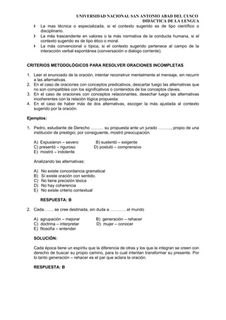 UNIVERSIDAD NACIONAL SAN ANTONIO ABAD DEL CUSCO
DIDÁCTICA DE LA LENGUA
 La mas técnica o especializada, si el contexto sugerido es de tipo científico o
disciplinario.
 La más trascendente en valores o la más normativa de la conducta humana, si el
contexto sugerido es de tipo ético o moral.
 La más convencional o típica, si el contexto sugerido pertenece al campo de la
interacción verbal espontánea (conversación o dialogo corriente).
CRITERIOS METODOLÓGICOS PARA RESOLVER ORACIONES INCOMPLETAS
1. Leer el enunciado de la oración, intentar reconstruir mentalmente el mensaje, sin recurrir
a las alternativas.
2. En el caso de oraciones con conceptos predicativos, descartar luego las alternativas que
no son compatibles con los significativos o contenidos de los conceptos claves.
3. En el caso de oraciones con conceptos relacionantes, desechar luego las alternativas
incoherentes con la relación lógica propuesta.
4. En el caso de haber más de dos alternativas, escoger la más ajustada al contexto
sugerido por la oración.
Ejemplos:
1. Pedro, estudiante de Derecho ……… su propuesta ante un jurado ………, propio de una
institución de prestigio; por consiguiente, mostró preocupación.
A) Expusieron – severo B) sustentó – exigente
C) presentó – riguroso D) postuló – comprensivo
E) mostró – indolente
Analizando las alternativas:
A) No existe concordancia gramatical
B) Sí existe oración con sentido.
C) No tiene precisión léxica
D) No hay coherencia
E) No existe criterio contextual
RESPUESTA: B
2. Cada……. se cree destinada, sin duda a …………el mundo
A) agrupación – mejorar B) generación – rehacer
C) doctrina – interpretar D) mujer – conocer
E) filosofía – entender
SOLUCIÓN:
Cada época tiene un espíritu que la diferencia de otras y los que la integran se creen con
derecho de buscar su propio camino, para lo cual intentan transformar su presente. Por
lo tanto generación – rehacer es el par que aclara la oración.
RESPUESTA: B
 