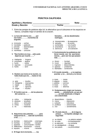 UNIVERSIDAD NACIONAL SAN ANTONIO ABAD DEL CUSCO
DIDÁCTICA DE LA LENGUA
PRÁCTICA CALIFICADA
Apellidos y Nombres: _________________________________ Nota: ______
Grado y Sección : ____________________ Fecha: ________________
1. Entre las parejas de palabras elija Ud. la alternativa que al colocarse en los espacios en
blanco, complete mejor el sentido de la oración.
1. La hora del retorno era………por
eso todos…………momentos de
angustia.
a. inminente - sufrían
b inevitable - padecían
c. prevista - abandonaban
d. incierta - vivían
e. manifiesta - conocían
3. “Ese hombre era muy…..sólo pudo
dejarnos por muerte……..”
a. inteligente - longeva
b. entusiasta - apática
c. fuerte - súbita
d. vigoroso - provocada
e. fuerte - senil
5. Deslizó una ironía en la reunión, no
había duda que era……hasta en los
………
a. apta - insultos
b. inteligente - improperios
c. sagaz - ofensas
d. sutil - agravios
e. vulgar - insultos
7. El hombre que se……..de los placeres
del cuerpo es……..
a. colma - inteligente
b. abstiene - templado
c. aterra - anticuado
d. inhibe - insolente
e. ríe - hedonista
9. Adquirimos dos potentes…………para
asegurarnos la……total del suministro
a los………
a. bombas - destrucción - enemigos
b. bombas - provisión - tanques
c. aparatos - comunicación – bomba
d. deflectores - iluminación - victoria
e. equipos - victoria - necesitar
2. El fragor de la tormenta………los
llamados……de los desdichados
náufragos.
a. impresionaba - de esperanza
b. apoyaba - de auxilio
c. aumentaba - a la muerte
d. ensordecía - de socorro
e. disminuía - a la salvación
4. Contrariamente los pobladores del
tercer mundo son los que tienen
menos…..pero son los que poseen
más…….
a. dinero - bondad
b. moral - dignidad
c. ingresos - descendientes
d. egresos - problemas
e. libertades - condiciones
6. El mundo necesita……y no espinas;
puentes y no…, ternura y no rencor.
a. rosas - mares
b. alegres - mares
c. pétalos - caminos
d. rosas - muros
e. rosas - abismos
8. Evidentemente ningún ser humano
puede……..aisladamente, ya que por
……..se halla destinado a integrar
una colectividad.
a. desarrollarse - impulso
b. crecer - disposición
c. subsistir - naturaleza
d. proliferar - antonomasia
e. vivir - sometimiento
10. El jinete desvió………de la laguna
porque…… le impedía cabalgar con
seguridad
a. su interés - su pésimo estado
b. su vista - la reverberación
c su atención - su corriente
d. su cabalgadura - el agua
e. sus pasos - su profundidad
 