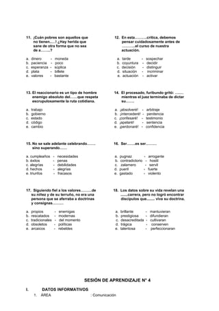 11. ¡Cuán pobres son aquellos que 12. En esta……….crítica, debemos
no tienen..…! ¿Hay herida que pensar cuidadosamente antes de
sane de otra forma que no sea ………..el curso de nuestra
de a……..? actuación.
a. dinero - moneda a. tarde - sospechar
b. paciencia - poco b. coyuntura - decidir
c. esperanza - súplica c. decisión - distinguir
d. plata - billete d. situación - incriminar
e. valores - bastante e. actuación - activar
13. El reaccionario es un tipo de hombre 14. El procesado, furibundo gritó: ….…
enemigo absoluto del……que respeta mientras el juez terminaba de dictar
escrupulosamente la ruta cotidiana. su…….
a. trabajo a. ¡absolveré! - arbitraje
b. gobierno b. ¡intercederé! - penitencia
c. estado c. ¡confesaré! - testimonio
d. código d. ¡apelaré! - sentencia
e. cambio e. ¡perdonaré! - confidencia
15. No se sale adelante celebrando……. 16. Ser…….es ser………
sino superando……
a. cumpleaños - necesidades a. pugnaz - arrogante
b. éxitos - penas b. contradictorio - hostil
c. alegrías - debilidades c. zalamero - servil
d. hechos - alegrías d. pueril - fuerte
e. triunfos - fracasos e. gastado - violento
17. Siguiendo fiel a los valores………de 18. Los datos sobre su vida revelan una
su niñez y de su terruño, no era una .......carrera, pero no logró encontrar
persona que se aferraba a doctrinas discípulos que........ viva su doctrina.
y consignas………
a. propios - enemigas a. brillante - mantuvieran
b. rescatados - modernas b. prestigiosa - difundieran
c. tradicionales - del momento c. desacreditada - cultivaran
d. obsoletos - políticas d. trágica - conserven
e. arcaicos - rebeldes e. talentosa - perfeccionaran
SESIÓN DE APRENDIZAJE N° 4
I. DATOS INFORMATIVOS
1. ÁREA : Comunicación
 