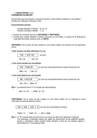 • HEXALÍTERAS: criais
FENÓMENOS SILÁBICOS
Se denomina así al encuentro o secuencia de dos o más sonidos vocálicos en una palabra.
Pueden ser: Diptongo, triptongo y hiato
Conocimientos previos:
Vocales Abiertas o Fuertes: a – e – o
Vocales cerradas o débiles: i – u
• Cuando se combinan forman un DIPTONGO o TRIPTONGO.
• Cuando dos vocales abiertas o fuertes concurren en una sílaba, o cuando en el diptongo la
vocal débil lleva tilde, estamos ante un HIATO.
DIPTONGO.- Es la unión de dos vocales en una misma sílaba. Se producen en los siguientes
casos:
 Dos vocales cerradas diferentes ( iu, ui)
V.C + V.C = D se unen
viu – da ; cui – da
 Una vocal cerrada con una abierta
V.C + V.A = D se unen (la vocal abierta lleva la mayor fuerza de voz)
diez – mo ; cuo – ta
 Una vocal abierta con una cerrada
VA + V.C = D se unen (la vocal abierta lleva la mayor fuerza de voz)
cai – mán ; faus – to
Ojo = La presencia de la “h” no impide que haya diptongo
ahi – ja – do ; prohi – bi – do
TRIPTONGO.- Es la unión de tres vocales en una misma sílaba. En un triptongo la vocal
intermedia es siempre abierta y tónica.
V.C + V.A + V.C = T se unen (la vocal abierta es tónica)
Huau – ra ; huai – co ; para – guay
Ojo = La “Y” cuando tiene el sonido de [ i ] es vocal, por ello forma diptongo o triptongo.
Los diptongos y triptongos siguen las reglas de acentuación de las palabras agudas,
graves y esdrújulas. (salvo cuando están situados a final de una palabra aguda y
terminadas en “Y nunca llevan tilde).
 