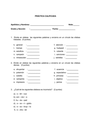 PRÁCTICA CALIFICADA
Apellidos y Nombres: _________________________________ Nota:______
Grado y Sección : ____________________ Fecha: ________________
1. Divide en silabas las siguientes palabras y encierra en un círculo las sílabas
trabadas. (5 puntos)
k. general : ____________ f. atención : ___________
l. trampa : ____________ g. huésped : ___________
m. estulticia : ____________ h. cobarde : ___________
n. campeón : ____________ i. canciones : ___________
o. intraescolar: ____________ j. estrellas : ___________
2. Divide en silabas las siguientes palabras y encierra en un círculo las sílabas
átonas. (5 puntos)
a. ahuyentar : ____________ f. ausencia : ___________
b. pokemón : ____________ g. expectativa : ___________
c. súbdito : ____________ h. princesa : ___________
d. variopinto : ____________ i. objetivo : ___________
e. impresora : ____________ j. pericia : ___________
3. ¿Cuál de los siguientes silabeos es incorrecto? (2 puntos)
a). o – blí – cuo
b). con – cluí – a
C. hu – és – ped
d). a – ve – ri – güéís
e). e – xa – brup – to
f). e – xha – lar
 