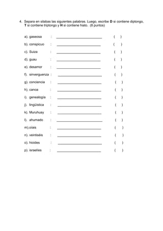 4. Separa en silabas las siguientes palabras. Luego, escribe D si contiene diptongo,
T si contiene triptongo y H si contiene hiato. (8 puntos)
a). gaseosa : _________________________ ( )
b). conspicuo : ________________________ ( )
c). Suiza : ________________________ ( )
d). guau : ________________________ ( )
e). desamor : ________________________ ( )
f). sinverguenza : ________________________ ( )
g). conciencia : ________________________ ( )
h). canoa : ________________________ ( )
i). genealogía : ________________________ ( )
j). lingüística : ________________________ ( )
k). Muruhuay : ________________________ ( )
l). ahumado : _________________________ ( )
m).oíais : ________________________ ( )
n). veintiséis : ________________________ ( )
o). hioides : ________________________ ( )
p). israelíes : ________________________ ( )
 