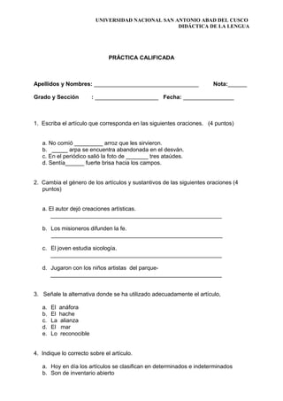 UNIVERSIDAD NACIONAL SAN ANTONIO ABAD DEL CUSCO
DIDÁCTICA DE LA LENGUA
PRÁCTICA CALIFICADA
Apellidos y Nombres: _________________________________ Nota:______
Grado y Sección : ____________________ Fecha: ________________
1. Escriba el artículo que corresponda en las siguientes oraciones. (4 puntos)
a. No comió _________ arroz que les sirvieron.
b. _____ arpa se encuentra abandonada en el desván.
c. En el periódico salió la foto de _______ tres ataúdes.
d. Sentía______ fuerte brisa hacia los campos.
2. Cambia el género de los artículos y sustantivos de las siguientes oraciones (4
puntos)
a. El autor dejó creaciones artísticas.
______________________________________________________
b. Los misioneros difunden la fe.
______________________________________________________
c. El joven estudia sicología.
______________________________________________________
d. Jugaron con los niños artistas del parque-
______________________________________________________
3. Señale la alternativa donde se ha utilizado adecuadamente el artículo,
a. El anáfora
b. El hache
c. La alianza
d. El mar
e. Lo reconocible
4. Indique lo correcto sobre el artículo.
a. Hoy en día los artículos se clasifican en determinados e indeterminados
b. Son de inventario abierto
 