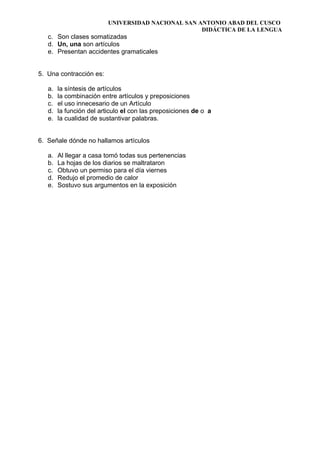 UNIVERSIDAD NACIONAL SAN ANTONIO ABAD DEL CUSCO
DIDÁCTICA DE LA LENGUA
c. Son clases somatizadas
d. Un, una son artículos
e. Presentan accidentes gramaticales
5. Una contracción es:
a. la síntesis de artículos
b. la combinación entre artículos y preposiciones
c. el uso innecesario de un Artículo
d. la función del articulo el con las preposiciones de o a
e. la cualidad de sustantivar palabras.
6. Señale dónde no hallamos artículos
a. Al llegar a casa tomó todas sus pertenencias
b. La hojas de los diarios se maltrataron
c. Obtuvo un permiso para el día viernes
d. Redujo el promedio de calor
e. Sostuvo sus argumentos en la exposición
 
