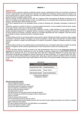 ANEXO N° 1
¿Quiénes somos?
Terremotos, tsunamis, erupciones volcánicas, inundaciones, sequías, huaycos y deslizamientos de tierra son los fenómenos naturales que
acechan a nuestro planeta y que conlleva destrucción, alterando la vida cotidiana de las poblaciones. Estando nuestro país ubicado en una
zona de actividad sísmica y volcánica, además de ser vulnerable a los cambios climáticos, es importante la existencia de una institución que
estudie los fenómenos que afectan nuestro territorio.
Bajo este enunciado, el Instituto Geofísico del Perú (IGP) es un Organismo Público Descentralizado del Ministerio del Ambiente que fue
creado con la finalidad de que aplique Geofísica, es decir, su primordial función es la de estudiar todos los fenómenos relacionados con la
estructura, condiciones físicas e historia evolutiva de la Tierra.
El IGP tiene la capacidad de servir a las necesidades del país en áreas tan importantes como: Sismología, Vulcanología y el Estudio de El
Niño.
Actualmente, ocupamos una posición de mérito en la comunidad científica internacional, un mundo competitivo donde todo aporte: equipos,
becas y apoyo financiero, espera como contraparte resultados intangibles.
Es importante recalcar que cumplimos un rol social, pues contribuimos a prevenir y mitigar fenómenos con gran potencial destructivo.
Nuestras actividades principales son: la investigación científica, la educación y la prestación de servicios en Geofísica Aplicada. Con más de
50 años de aportes de conocimiento y tecnología, contamos con connotados especialistas para hacer investigación, todos ellos peruanos,
que contribuyen con talento y experiencia para servir a la población peruana.
Misión
El Instituto Geofísico del Perú es una institución pública al servicio del país, adscrito al Ministerio del Ambiente, que genera, utiliza y transfiere
conocimientos e información científica y tecnológica en el campo de la geofísica y ciencias afines, forma parte de la comunidad científica
internacional y contribuye a la gestión del ambiente geofísico con énfasis en la prevención y mitigación de desastres naturales y de origen
antrópico.
Visión
El Instituto Geofísico del Perú se ha consolidado nacional e internacionalmente como una institución pública líder en la gestión del ambiente
geofísico e investigación científica, aportando significativamente a la toma de decisiones en beneficio de la sociedad peruana.
Historia
La historia del Instituto Geofísico del Perú se remonta al año 1920 aproximadamente, fecha en que se crea elObservatorio Geofísico de
Huancayo (provincia de Huancayo, Departamento de Junín). Sin embargo, es necesario considerar que el Instituto Geofísico pasó por tres
etapas antes de constituirse como tal. En una primera etapa (entre 1922-1947) el Observatorio Magnético de Huancayo estuvo bajo la
administración del Departamento de Magnetismo Terrestre de la Institución Carnegie de Washington, y en un segundo periodo (1947-1962, )
funcionó bajo el nombre de Instituto Geofísico de Huancayo (IGH), siendo este un organismo autónomo del Gobierno del Perú. Finalmente,
en enero de 1962 (en remplazo del IGH) surge el Instituto Geofísico del Perú (IGP) con el acuerdo de trasladar la sede ejecutiva de Huancayo
a Lima.
Organización
Alta Dirección:
Directivo Función
Ronald Woodman Pollitt Presidente Ejecutivo
José Macharé Ordoñez Director Técnico
César Morales Olazabal Asesor de Alta Dirección
Consejo Directivo (Miembros)
Investigadores Científicos
PREGUNTAS MÁS FRECUENTES:
¿Cómo se clasifican los sismos?
¿Cuál es el tiempo de duración de un sismo?
¿Qué diferencia existe entre epicentro e hipocentro?
¿Qué es la magnitud y la intensidad de un sismo?
¿Qué son sismos premonitores y replicas?
¿Es posible predecir un sismo?
¿Qué significa que el Perú sea parte del cinturón de fuego del pacífico?
¿Cuál es la velocidad de movimiento de las placas de nazca y sudamericana?
¿Qué es un tsunami?
¿Todos los sismos producen tsunamis?
¿Se ha incrementado el número de sismos en el Perú?
¿La ocurrencia de temblores (sismos pequeños) permiten inferir que el sismo de gran magnitud que pudiera ocurrir reduciría su intensidad
debido a la liberación de la energía?
¿Por qué los reportes sísmicos del IGP y del USGS difieren en sus parámetros?
¿Por qué existe demora en reportar un sismo?
¿Por qué no se reportan todos los sismos?
 