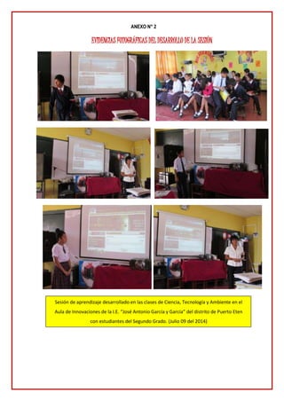 ANEXO N° 2
EVIDENCIAS FOTOGRÁFICAS DEL DESARROLLO DE LA SESIÓN
Sesión de aprendizaje desarrollado en las clases de Ciencia, Tecnología y Ambiente en el
Aula de Innovaciones de la I.E. “José Antonio García y García” del distrito de Puerto Eten
con estudiantes del Segundo Grado. (Julio 09 del 2014)
 
