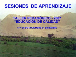 SESIONES  DE APRENDIZAJE TALLER PEDAGÓGICO - 2007 “EDUCACIÓN DE CALIDAD” 17 Y 26 DE NOVIEMBRE-01 DICIEMBRE 